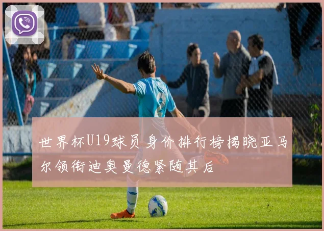 世界杯U19球员身价排行榜揭晓亚马尔领衔迪奥曼德紧随其后