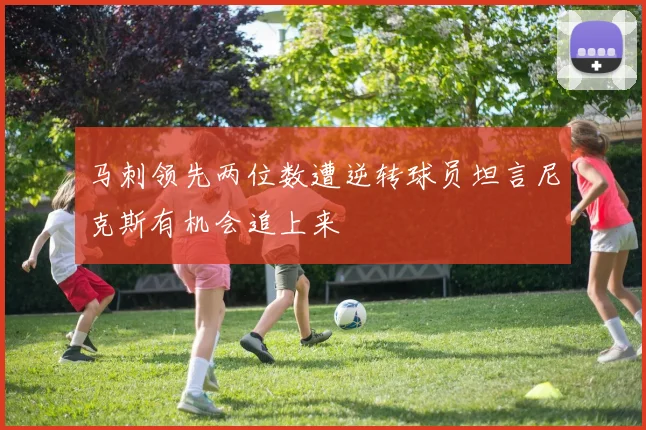 马刺领先两位数遭逆转球员坦言尼克斯有机会追上来