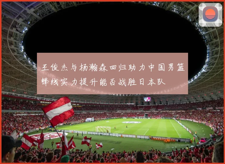 王俊杰与杨瀚森回归助力中国男篮锋线实力提升能否战胜日本队