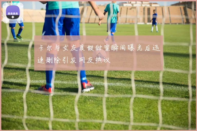 卡尔与女友度假甜蜜瞬间曝光后迅速删除引发网友热议