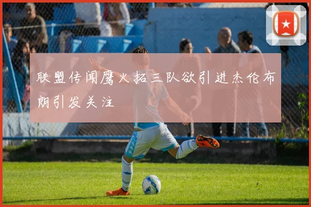 联盟传闻鹰火拓三队欲引进杰伦布朗引发关注