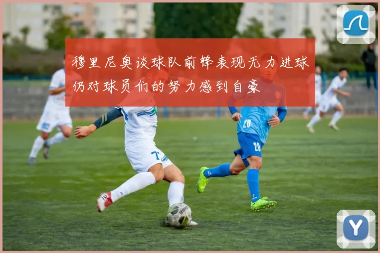 穆里尼奥谈球队前锋表现无力进球仍对球员们的努力感到自豪
