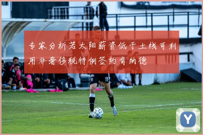 专家分析若太阳薪资低于土线可利用非奢侈税特例签约肯纳德
