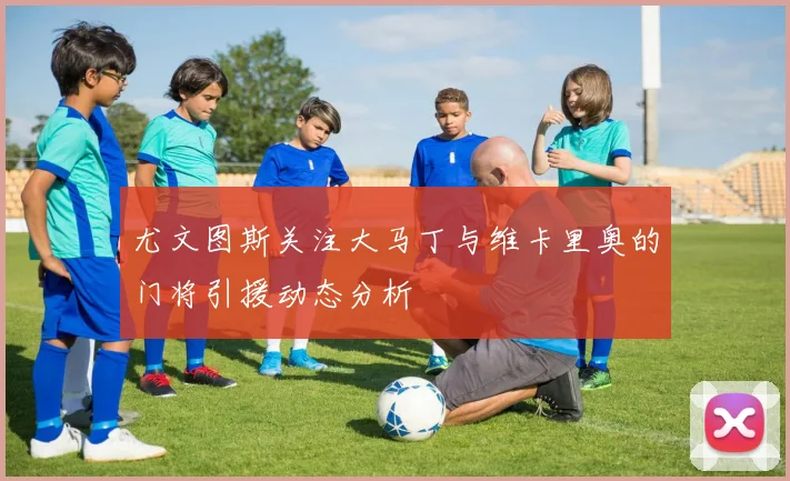 尤文图斯关注大马丁与维卡里奥的门将引援动态分析