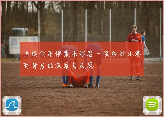 当我们用惨案来形容一场经典比赛时背后的深意与反思